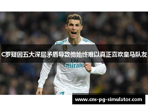 C罗疑因五大深层矛盾导致他始终难以真正喜欢皇马队友