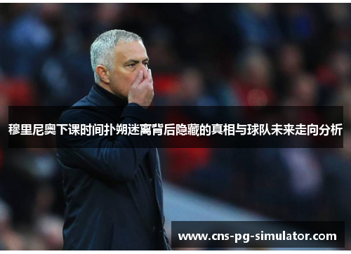 穆里尼奥下课时间扑朔迷离背后隐藏的真相与球队未来走向分析