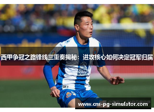 西甲争冠之路锋线三重奏揭秘：进攻核心如何决定冠军归属
