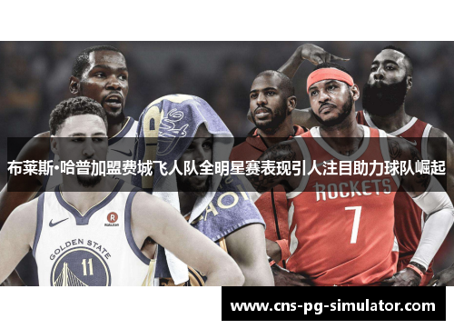 布莱斯·哈普加盟费城飞人队全明星赛表现引人注目助力球队崛起