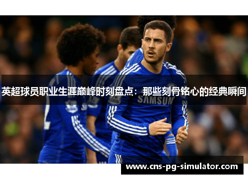 英超球员职业生涯巅峰时刻盘点:那些刻骨铭心的经典瞬间 英超球员职业生涯巅峰时刻盘点:那些刻骨铭心的经典瞬间