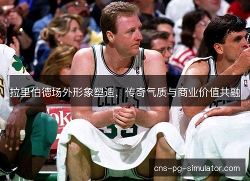 拉里伯德场外形象塑造,传奇气质与商业价值共融 拉里伯德场外形象塑造,传奇气质与商业价值共融