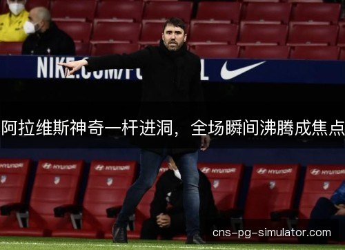 阿拉维斯神奇一杆进洞，全场瞬间沸腾成焦点